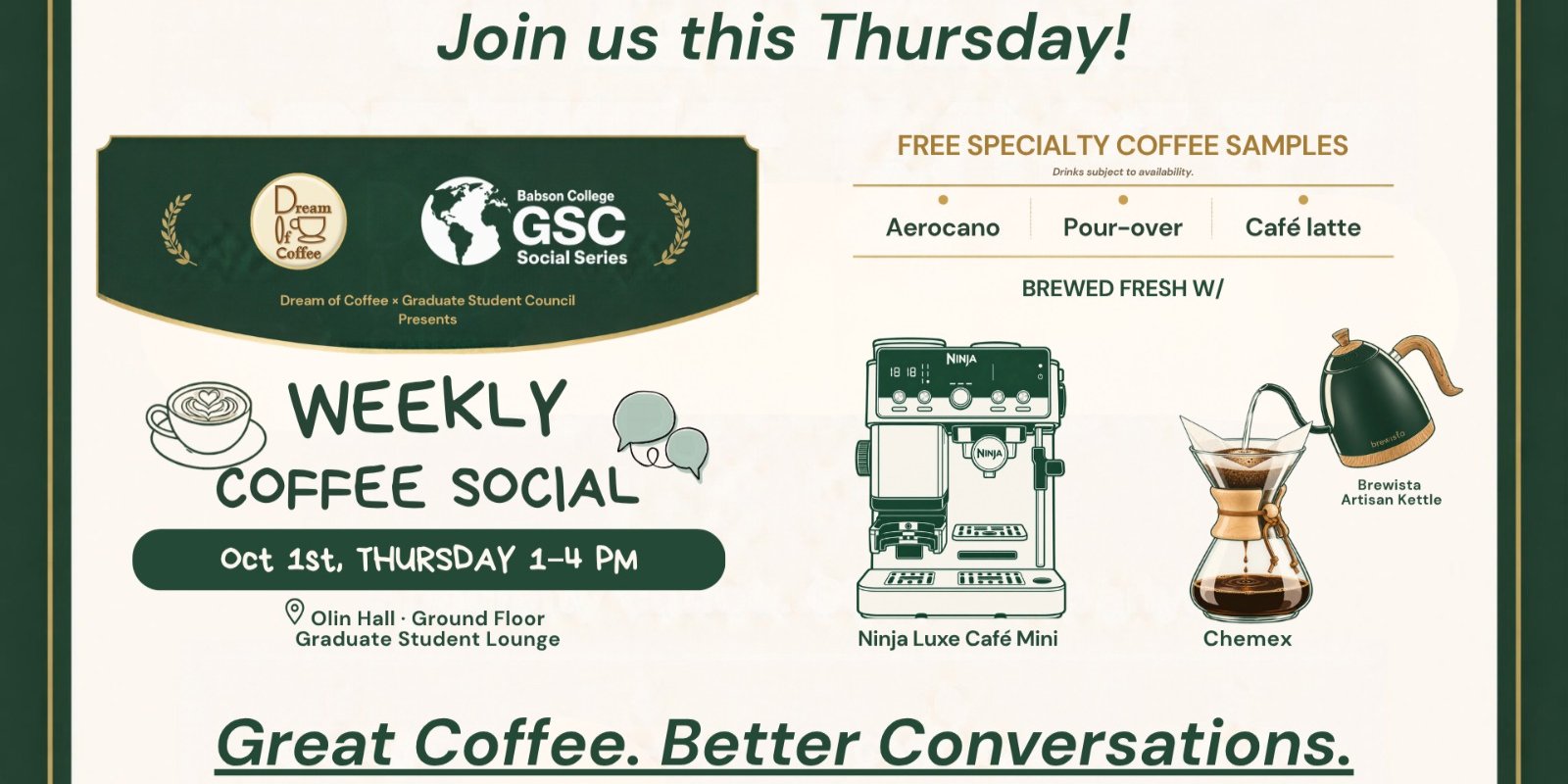 Flyer: Dream of Coffee and the Graduate Student Council present the GSC Social Series Weekly Coffee Social. Join us this Thursday: October 1, 1 to 4 PM, Graduate Student Lounge, Olin Hall, ground floor. Free specialty coffee samples, subject to availability: Aerocano, pour-over, and caf&eacute; latte, brewed fresh with a Ninja Luxe Caf&eacute; Mini, a Chemex, and a Brewista Artisan Kettle. Great Coffee. Better Conversations.
